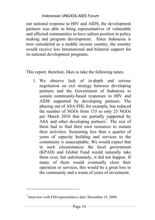 Indonesian UNGASS-AIDS Forum

our national response to HIV and AIDS, the development
partners was able to bring representatives of vulnerable
and affected communities to have salient position in policy
making and program development. Since Indonesia is
now considered as a middle income country, the country
would receive less International and bilateral support for
its national development programs.


This report, therefore, likes to take the following notes:
      1. We observe lack of in-depth and serious
         negotiation on exit strategy between developing
         partners and the Government of Indonesia to
         sustain community-based responses to HIV and
         AIDS supported by developing partners. The
         phasing out of ASA-FHI, for example, has reduced
         the number of NGOs from 135 to only 25 NGOs
         per March 2010 that are partially supported by
         ASA and other developing partners7. The rest of
         them had to find their own resources to sustain
         their activities. Sustaining less than a quarter of
         years of capacity building and services to the
         community is unacceptable. We would expect that
         in such circumstances the local government
         (KPAD) and Global Fund would naturally take
         them over, but unfortunately, it did not happen. If
         many of them would eventually close their
         operation or services, this would be a great loss to
         the community and a waste of years of investment.




7
    Interview with FHI representative date: December 15, 2009.

                                Page 14
 
