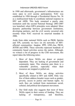Indonesian UNGASS-AIDS Forum

in 1998 and afterwards, government’s infrastructures are
more open to civil society participation. NAC was
established in 1994 through a Presidential Decree No. 36
as a multisectoral body to coordinate national response to
HIV and AIDS. This body remained a purely state
institution until the second National Strategy 2003-2007
was launched, when GIPA principles were adopted. More
dynamic partnership between government institutions,
developing partners, and the civil society occurred only
recently when NAC received its renewed mandate in
2006.
Aside from older national NGOs such as PKBI, Spiritia
and YPI, currently we have six (6) networks of HIV-
affected communities: Jangkar, IPPI, GWL-Ina, PKNI,
JOTHI and OPSI. These networks represent hundreds of
community based activities across the nation. Although,
we witness a lot of progress in the CSO movement, this
report takes the following notes:
   1. Most of these NGOs are donor or project
      dependent. They are lacking of government and
      community input. This situation puts them in a
      vulnerable position, especially when their
      resources are stopped or pulled out.

   2. Most of these NGOs are doing activities
      specifically related to HIV and AIDS. Only very
      few of them address broader issues such as gender,
      poverty, access to justice and human rights. As
      such, they are isolated from mainstream social,
      cultural, and political development movement.
   3. Our field study also suggests that most of these
      NGOs report to their source of funding. They are
      lacking   of    transparency,   and    therefore,

                         Page 16
 