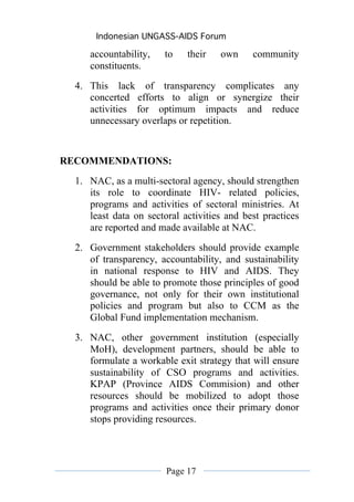 Indonesian UNGASS-AIDS Forum

     accountability,    to   their   own     community
     constituents.
  4. This lack of transparency complicates any
     concerted efforts to align or synergize their
     activities for optimum impacts and reduce
     unnecessary overlaps or repetition.


RECOMMENDATIONS:
  1. NAC, as a multi-sectoral agency, should strengthen
     its role to coordinate HIV- related policies,
     programs and activities of sectoral ministries. At
     least data on sectoral activities and best practices
     are reported and made available at NAC.
  2. Government stakeholders should provide example
     of transparency, accountability, and sustainability
     in national response to HIV and AIDS. They
     should be able to promote those principles of good
     governance, not only for their own institutional
     policies and program but also to CCM as the
     Global Fund implementation mechanism.
  3. NAC, other government institution (especially
     MoH), development partners, should be able to
     formulate a workable exit strategy that will ensure
     sustainability of CSO programs and activities.
     KPAP (Province AIDS Commision) and other
     resources should be mobilized to adopt those
     programs and activities once their primary donor
     stops providing resources.




                        Page 17
 