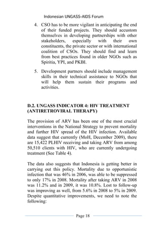 Indonesian UNGASS-AIDS Forum

   4. CSO has to be more vigilant in anticipating the end
      of their funded projects. They should accustom
      themselves in developing partnerships with other
      stakeholders,     especially    with     their    own
      constituents, the private sector or with international
      coalition of CSOs. They should find and learn
      from best practices found in older NGOs such as
      Spiritia, YPI, and PKBI.
   5. Development partners should include management
      skills in their technical assistance to NGOs that
      will help them sustain their programs and
      activities.


D.2. UNGASS INDICATOR 4: HIV TREATMENT
(ANTIRETROVIRAL THERAPY)

The provision of ARV has been one of the most crucial
interventions in the National Strategy to prevent mortality
and further HIV spread of the HIV infection. Available
data suggest that currently (MoH, December 2009), there
are 15,422 PLHIV receiving and taking ARV from among
50,510 clients with HIV, who are currently undergoing
treatment (See Table 4).

The data also suggests that Indonesia is getting better in
carrying out this policy. Mortality due to opportunistic
infection that was 46% in 2006, was able to be suppressed
to only 17% in 2008. Mortality after taking ARV in 2008
was 11.2% and in 2009, it was 10.8%. Lost to follow-up
was improving as well, from 5.6% in 2008 to 5% in 2009.
Despite quantitative improvements, we need to note the
following:


                          Page 18
 