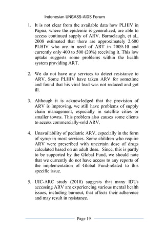 Indonesian UNGASS-AIDS Forum

1. It is not clear from the available data how PLHIV in
   Papua, where the epidemic is generalized, are able to
   access continued supply of ARV. Barraclaugh, et al.,
   2008 estimated that there are approximately 2,600
   PLHIV who are in need of ART in 2009-10 and
   currently only 400 to 500 (20%) receiving it. This low
   uptake suggests some problems within the health
   system providing ART.

2. We do not have any services to detect resistance to
   ARV. Some PLHIV have taken ARV for sometime
   and found that his viral load was not reduced and got
   ill.

3. Although it is acknowledged that the provision of
   ARV is improving, we still have problems of supply
   chain management, especially in satellite cities or
   smaller towns. This problem also causes some clients
   to access commercially-sold ARV.

4. Unavailability of pediatric ARV, especially in the form
   of syrup in most services. Some children who require
   ARV were prescribed with uncertain dose of drugs
   calculated based on an adult dose. Since, this is partly
   to be supported by the Global Fund, we should note
   that we currently do not have access to any reports of
   the implementation of Global Fund-related to this
   specific issue.

5. UIC-ARC study (2010) suggests that many IDUs
   accessing ARV are experiencing various mental health
   issues, including burnout, that affects their adherence
   and may result in resistance.



                          Page 19
 