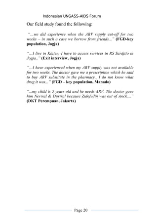 Indonesian UNGASS-AIDS Forum

Our field study found the following:

“…we did experience when the ARV supply cut-off for two
weeks – in such a case we borrow from friends...” (FGD-key
population, Jogja)

“…I live in Klaten, I have to access services in RS Sardjito in
Jogja..” (Exit interview, Jogja)

“…I have experienced when my ARV supply was not available
for two weeks. The doctor gave me a prescription which he said
to buy ARV substitute in the pharmacy.. I do not know what
drug it was...” (FGD – key population, Manado)

“...my child is 5 years old and he needs ARV. The doctor gave
him Neviral & Duviral because Zidofudin was out of stock....”
(DKT Perempuan, Jakarta)




                            Page 20
 
