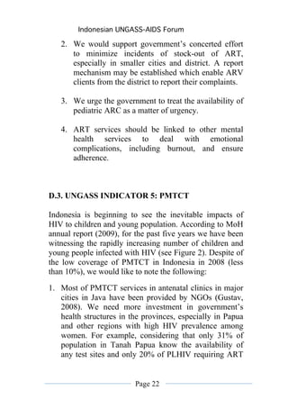 Indonesian UNGASS-AIDS Forum

   2. We would support government’s concerted effort
      to minimize incidents of stock-out of ART,
      especially in smaller cities and district. A report
      mechanism may be established which enable ARV
      clients from the district to report their complaints.

   3. We urge the government to treat the availability of
      pediatric ARC as a matter of urgency.

   4. ART services should be linked to other mental
      health services to deal with emotional
      complications, including burnout, and ensure
      adherence.



D.3. UNGASS INDICATOR 5: PMTCT

Indonesia is beginning to see the inevitable impacts of
HIV to children and young population. According to MoH
annual report (2009), for the past five years we have been
witnessing the rapidly increasing number of children and
young people infected with HIV (see Figure 2). Despite of
the low coverage of PMTCT in Indonesia in 2008 (less
than 10%), we would like to note the following:
1. Most of PMTCT services in antenatal clinics in major
   cities in Java have been provided by NGOs (Gustav,
   2008). We need more investment in government’s
   health structures in the provinces, especially in Papua
   and other regions with high HIV prevalence among
   women. For example, considering that only 31% of
   population in Tanah Papua know the availability of
   any test sites and only 20% of PLHIV requiring ART


                         Page 22
 