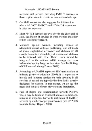 Indonesian UNGASS-AIDS Forum

   received such service, providing PMTCT services in
   those regions seem to remain an enourmous challenge.
2. Our field assessment also suggests that information
   which link VCT, PMTCT, and HIV/AIDS prevention
   is often not vey clear.
3. Most PMTCT services are available in big cities and in
   Java. Scaling up of services in smaller cities and other
   region is seriously needed.
4. Violence against women, including issues of
   (domestic) sexual violence, trafficking, and all kinds
   of sexual exploitation of women and children are all
   closely linked to vulnerability of women and children
   to be infected with HIV. These issues should be
   integrated in the national AIDS strategy (see also
   Indonesia Country Progress Report on Sex Trafficking
   of Children and Young Person, 2009).
5. According to UNAIDS report on HIV transmission in
   intimate partner relationship (2009), it is important to
   include and integrate services on male sexuality in all
   services on sexual and reproductive health that usually
   dedicated for women. In that matter, we do see the
   needs and the lack of such provision and integration.
6. Fear of stigma and discrimination towards PLHIV,
   which may be found in treatment and care institutions,
   remains an important barrier to utilization of PMTCT
   services by mothers or pregnant women (see UNAIDS
   Intimate Partner Report, 2009).




                          Page 23
 