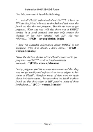 Indonesian UNGASS-AIDS Forum

Our field assessment found the following:

“ … not all PLHIV understand about PMTCT.. I have an
HIV positive friend who was so shocked and sad when she
found out that she was pregnant. She did not want to get
pregnant. When she was told that there was a PMTCT
service in a local hospital that may help reduce the
chances of her baby infected with HIV, she was
relieved.…” (FGD – key population, Jogja)

“ here (in Manado) information about PMTCT is not
adequate. What it is about.. I don’t know…” (FGD –
women, Manado)

“Here the doctors always advise PLHIV clients not to get
pregnant.. so PMTCT services is not commonly
available…” (FGD - women, Manado)

“many pregnant positive women were concerned that they
may not get quality and safe services due to stigma to her
status as PLHIV.. therefore, many of them were not open
about their sero-status… because when the health workers
found out that their client is HIV positive, many of them
freaked out….” (FGD - women, Manado)




                         Page 24
 