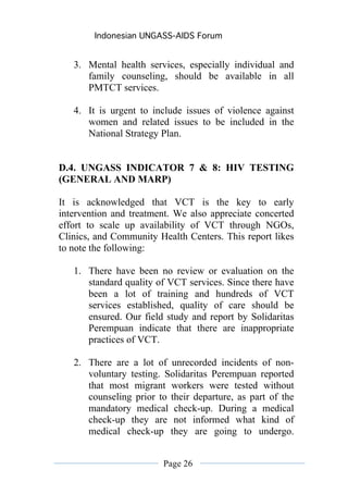 Indonesian UNGASS-AIDS Forum


   3. Mental health services, especially individual and
      family counseling, should be available in all
      PMTCT services.

   4. It is urgent to include issues of violence against
      women and related issues to be included in the
      National Strategy Plan.


D.4. UNGASS INDICATOR 7 & 8: HIV TESTING
(GENERAL AND MARP)

It is acknowledged that VCT is the key to early
intervention and treatment. We also appreciate concerted
effort to scale up availability of VCT through NGOs,
Clinics, and Community Health Centers. This report likes
to note the following:

   1. There have been no review or evaluation on the
      standard quality of VCT services. Since there have
      been a lot of training and hundreds of VCT
      services established, quality of care should be
      ensured. Our field study and report by Solidaritas
      Perempuan indicate that there are inappropriate
      practices of VCT.

   2. There are a lot of unrecorded incidents of non-
      voluntary testing. Solidaritas Perempuan reported
      that most migrant workers were tested without
      counseling prior to their departure, as part of the
      mandatory medical check-up. During a medical
      check-up they are not informed what kind of
      medical check-up they are going to undergo.


                         Page 26
 