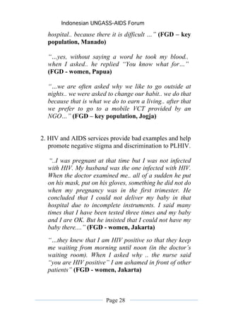 Indonesian UNGASS-AIDS Forum

  hospital.. because there it is difficult …” (FGD – key
  population, Manado)

  “…yes, without saying a word he took my blood..
  when I asked.. he replied “You know what for…”
  (FGD - women, Papua)

  “…we are often asked why we like to go outside at
  nights.. we were asked to change our habit.. we do that
  because that is what we do to earn a living.. after that
  we prefer to go to a mobile VCT provided by an
  NGO…” (FGD – key population, Jogja)


2. HIV and AIDS services provide bad examples and help
   promote negative stigma and discrimination to PLHIV.

  “..I was pregnant at that time but I was not infected
  with HIV. My husband was the one infected with HIV.
  When the doctor examined me.. all of a sudden he put
  on his mask, put on his gloves, something he did not do
  when my pregnancy was in the first trimester. He
  concluded that I could not deliver my baby in that
  hospital due to incomplete instruments. I said many
  times that I have been tested three times and my baby
  and I are OK. But he insisted that I could not have my
  baby there....” (FGD - women, Jakarta)
  “…they knew that I am HIV positive so that they keep
  me waiting from morning until noon (in the doctor’s
  waiting room). When I asked why .. the nurse said
  “you are HIV positive” I am ashamed in front of other
  patients” (FGD - women, Jakarta)



                        Page 28
 