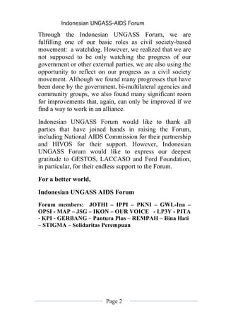 Indonesian UNGASS-AIDS Forum

Through the Indonesian UNGASS Forum, we are
fulfilling one of our basic roles as civil society-based
movement: a watchdog. However, we realized that we are
not supposed to be only watching the progress of our
government or other external parties, we are also using the
opportunity to reflect on our progress as a civil society
movement. Although we found many progresses that have
been done by the government, bi-multilateral agencies and
community groups, we also found many significant room
for improvements that, again, can only be improved if we
find a way to work in an alliance.
Indonesian UNGASS Forum would like to thank all
parties that have joined hands in raising the Forum,
including National AIDS Commission for their partnership
and HIVOS for their support. However, Indonesian
UNGASS Forum would like to express our deepest
gratitude to GESTOS, LACCASO and Ford Foundation,
in particular, for their endless support to the Forum.
For a better world,

Indonesian UNGASS AIDS Forum
Forum members: JOTHI – IPPI – PKNI – GWL-Ina –
OPSI - MAP – JSG – IKON – OUR VOICE - LP3Y - PITA
- KPI - GERBANG – Pantura Plus – REMPAH – Bina Hati
– STIGMA – Solidaritas Perempuan




                          Page 2
 