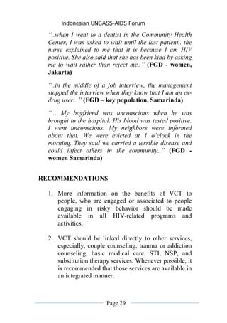 Indonesian UNGASS-AIDS Forum

  “..when I went to a dentist in the Community Health
  Center, I was asked to wait until the last patient.. the
  nurse explained to me that it is because I am HIV
  positive. She also said that she has been kind by asking
  me to wait rather than reject me..” (FGD - women,
  Jakarta)
  “..in the middle of a job interview, the management
  stopped the interview when they know that I am an ex-
  drug user...” (FGD – key population, Samarinda)
  “... My boyfriend was unconscious when he was
  brought to the hospital. His blood was tested positive.
  I went unconscious. My neighbors were informed
  about that. We were evicted at 1 o’clock in the
  morning. They said we carried a terrible disease and
  could infect others in the community..” (FGD -
  women Samarinda)


RECOMMENDATIONS

  1. More information on the benefits of VCT to
     people, who are engaged or associated to people
     engaging in risky behavior should be made
     available in all HIV-related programs and
     activities.

  2. VCT should be linked directly to other services,
     especially, couple counseling, trauma or addiction
     counseling, basic medical care, STI, NSP, and
     substitution therapy services. Whenever possible, it
     is recommended that those services are available in
     an integrated manner.



                        Page 29
 