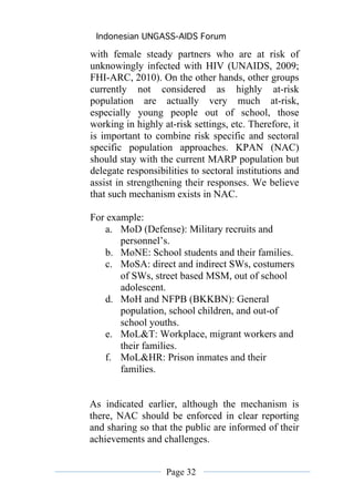 Indonesian UNGASS-AIDS Forum

with female steady partners who are at risk of
unknowingly infected with HIV (UNAIDS, 2009;
FHI-ARC, 2010). On the other hands, other groups
currently not considered as highly at-risk
population are actually very much at-risk,
especially young people out of school, those
working in highly at-risk settings, etc. Therefore, it
is important to combine risk specific and sectoral
specific population approaches. KPAN (NAC)
should stay with the current MARP population but
delegate responsibilities to sectoral institutions and
assist in strengthening their responses. We believe
that such mechanism exists in NAC.

For example:
   a. MoD (Defense): Military recruits and
       personnel’s.
   b. MoNE: School students and their families.
   c. MoSA: direct and indirect SWs, costumers
       of SWs, street based MSM, out of school
       adolescent.
   d. MoH and NFPB (BKKBN): General
       population, school children, and out-of
       school youths.
   e. MoL&T: Workplace, migrant workers and
       their families.
   f. MoL&HR: Prison inmates and their
       families.


As indicated earlier, although the mechanism is
there, NAC should be enforced in clear reporting
and sharing so that the public are informed of their
achievements and challenges.


                   Page 32
 