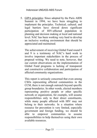Indonesian UNGASS-AIDS Forum


5. GIPA principles: Since adopted by the Paris AIDS
   Summit in 1994, we have been struggling to
   implement the principles. Technical, cultural, and
   legal barriers have slowed down significant
   participation of HIV-affected population in
   planning and decision making at local and national
   level. NAC has been working very hard to develop
   an inclusive working environment that should be
   appreciated and maintained.

   The achievement of receiving Global Fund round 8
   and 9 is a testimony of NAC’s hard work to
   involve important stakeholders in the process of
   proposal writing. We need to note, however, that
   our current observations on the implementation of
   Global Fund programs is lacking of transparent
   and constructive collaboration and participation of
   affected community organizations.

   This report is seriously concerned that even among
   CSOs representing affected communities in the
   CCM, there is not enough outreach beyond specific
   group boundaries. In other words, elected members
   representing positive people or other specific
   network or organization, for example, will assume
   responsibilities only to their direct constituents,
   while many people affected with HIV may not
   belong to their networks. In a situation where
   resource for prevention is very limited, especially
   government and foreign funding, we should be
   able to empower communities to assume
   responsibilities to help themselves using their own
   available resources.


                     Page 33
 