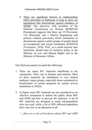 Indonesian UNGASS-AIDS Forum


   6. There are significant barriers to implementing
      GIPA principles in Indonesia as long as there are
      legislations that discriminate against members of
      MARP. Our interview with members of the
      National Commission on Women (KOMNAS
      Perempuan) suggests that there are 19 Provincial,
      134 Municipal, and 1 District Regulations and
      policies contains provisions which criminalize or
      discriminate against certain groups of people based
      on occupations and sexual orientation (KOMNAS
      Perempuan, 2010). NAC, as a multi-sectoral state
      institution, should state its inclusive policy to the
      Ministry of Law and Human Rights and to the
      Ministry of Domestic Affairs.


Our field assessment revealed the following:

1. There are many IEC materials distributed in the
   community. They vary in formats and contents. Most
   of these materials are distributed to very limited
   audience/ target groups, especially those considered as
   beneficiaries of certain programs by certain service
   institutions or NGOs.

2. In Papua, most IEC materials are not considered as an
   effective instrument to inform the public about HIV
   and AIDS and how to prevent the infection. A lot of
   IEC materials are designed to reach sub-population
   who can read, while a lot of HIV-affected population
   have very low or no education at all.

   “…there are a lot of brochures about HIV and AIDS


                         Page 34
 