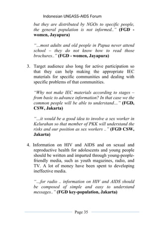 Indonesian UNGASS-AIDS Forum

   but they are distributed by NGOs to specific people,
   the general population is not informed..” (FGD -
   women, Jayapura)

   “…most adults and old people in Papua never attend
   school – they do not know how to read those
   brochures..” (FGD - women, Jayapura)

3. Target audience also long for active participation so
   that they can help making the appropriate IEC
   materials for specific communities and dealing with
   specific problems of that communities.

   “Why not make IEC materials according to stages –
   from basic to advance information? In that case we the
   common people will be able to understand…” (FGD,
   CSW, Jakarta)

   “…it would be a good idea to involve a sex worker in
   Kelurahan so that member of PKK will understand the
   risks and our position as sex workers ..” (FGD CSW,
   Jakarta)

4. Information on HIV and AIDS and on sexual and
    reproductive health for adolescents and young people
    should be written and imparted through young-people-
    friendly media, such as youth magazines, radio, and
    TV. A lot of money have been spent to developing
    ineffective media.

   “…for radio .. information on HIV and AIDS should
   be composed of simple and easy to understand
   messages..” (FGD key-population, Jakarta)



                         Page 35
 