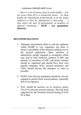 Indonesian UNGASS-AIDS Forum

  “…there is a lot of money spent to print leaflets – why
  not invest them all to a production house – let them
  handle the information professionally to fit the target
  audience so that the information is interesting. … I
  also notice the lack of participation of members of
  affected community..” (FGD – key population,
  Jakarta).



RECOMMENDATIONS

  1. Although concentrated effort to curb the epidemic
     within MARP is very important, but there is
     always a possibility of the infection spilling over to
     the general population. More attention to
     adolescents, people engaged in occupation which
     may lead to risky behavior, partners of IDU and
     partners of customers of SW, and prison inmates
     should be supported and should have their own
     specific strategies. NAC, sectoral ministries, and
     CSOs should discuss the strategies as soon as
     possible.

  2. PLHIV from the key population should be actively
     engaged to protect their sexual partners, especially
     their wives/spouses.

  3. NAC should be assertive on its inclusive policy
     Vis-a-Vis relevant sectoral minister. This has been
     supported by the President himself during ICAAP
     IX in Bali.




                         Page 36
 