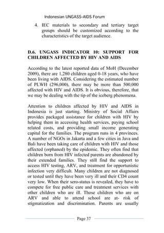 Indonesian UNGASS-AIDS Forum

   4. IEC materials to secondary and tertiary target
      groups should be customized according to the
      characteristics of the target audience.


D.6. UNGASS INDICATOR 10: SUPPORT FOR
CHILDREN AFFECTED BY HIV AND AIDS

According to the latest reported data of MoH (December
2009), there are 1,280 children aged 0-18 years, who have
been living with AIDS. Considering the estimated number
of PLWH (296,000), there may be more than 500,000
affected with HIV and AIDS. It is obvious, therefore, that
we may be dealing with the tip of the iceberg phenomena.

Attention to children affected by HIV and AIDS in
Indonesia is just starting. Ministry of Social Affairs
provides packaged assistance for children with HIV by
helping them in accessing health services, paying school
related costs, and providing small income generating
capital for the families. The program runs in 4 provinces.
A number of NGOs in Jakarta and a few cities in Java and
Bali have been taking care of children with HIV and those
affected (orphaned) by the epidemic. They often find that
children born from HIV infected parents are abandoned by
their extended families. They still find the support to
access HIV testing, ARV, and treatment for opportunistic
infection very difficult. Many children are not diagnosed
or tested until they have been very ill and their CD4 count
very low. When their sero-status is revealed, they have to
compete for free public care and treatment services with
other children who are ill. Those children who are on
ARV and able to attend school are at- risk of
stigmatization and discrimination. Parents are usually


                          Page 37
 