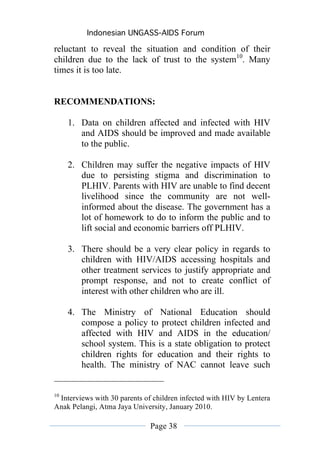Indonesian UNGASS-AIDS Forum

reluctant to reveal the situation and condition of their
children due to the lack of trust to the system10. Many
times it is too late.


RECOMMENDATIONS:

     1. Data on children affected and infected with HIV
        and AIDS should be improved and made available
        to the public.

     2. Children may suffer the negative impacts of HIV
        due to persisting stigma and discrimination to
        PLHIV. Parents with HIV are unable to find decent
        livelihood since the community are not well-
        informed about the disease. The government has a
        lot of homework to do to inform the public and to
        lift social and economic barriers off PLHIV.

     3. There should be a very clear policy in regards to
        children with HIV/AIDS accessing hospitals and
        other treatment services to justify appropriate and
        prompt response, and not to create conflict of
        interest with other children who are ill.

     4. The Ministry of National Education should
        compose a policy to protect children infected and
        affected with HIV and AIDS in the education/
        school system. This is a state obligation to protect
        children rights for education and their rights to
        health. The ministry of NAC cannot leave such


10
 Interviews with 30 parents of children infected with HIV by Lentera
Anak Pelangi, Atma Jaya University, January 2010.

                              Page 38
 