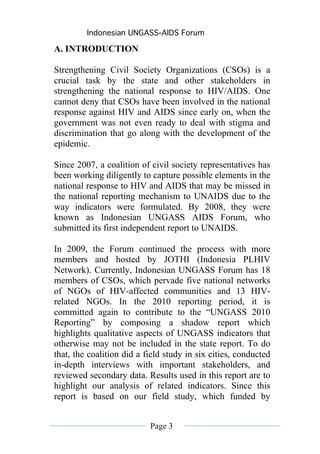 Indonesian UNGASS-AIDS Forum

A. INTRODUCTION

Strengthening Civil Society Organizations (CSOs) is a
crucial task by the state and other stakeholders in
strengthening the national response to HIV/AIDS. One
cannot deny that CSOs have been involved in the national
response against HIV and AIDS since early on, when the
government was not even ready to deal with stigma and
discrimination that go along with the development of the
epidemic.

Since 2007, a coalition of civil society representatives has
been working diligently to capture possible elements in the
national response to HIV and AIDS that may be missed in
the national reporting mechanism to UNAIDS due to the
way indicators were formulated. By 2008, they were
known as Indonesian UNGASS AIDS Forum, who
submitted its first independent report to UNAIDS.

In 2009, the Forum continued the process with more
members and hosted by JOTHI (Indonesia PLHIV
Network). Currently, Indonesian UNGASS Forum has 18
members of CSOs, which pervade five national networks
of NGOs of HIV-affected communities and 13 HIV-
related NGOs. In the 2010 reporting period, it is
committed again to contribute to the “UNGASS 2010
Reporting” by composing a shadow report which
highlights qualitative aspects of UNGASS indicators that
otherwise may not be included in the state report. To do
that, the coalition did a field study in six cities, conducted
in-depth interviews with important stakeholders, and
reviewed secondary data. Results used in this report are to
highlight our analysis of related indicators. Since this
report is based on our field study, which funded by


                           Page 3
 