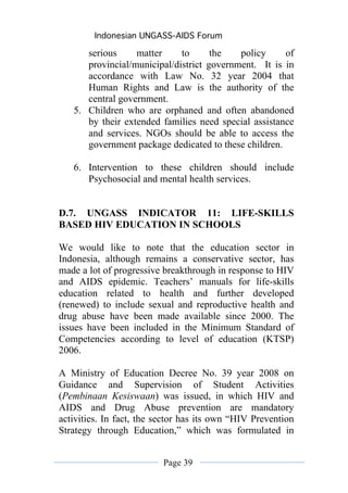 Indonesian UNGASS-AIDS Forum

      serious     matter     to      the   policy     of
      provincial/municipal/district government. It is in
      accordance with Law No. 32 year 2004 that
      Human Rights and Law is the authority of the
      central government.
   5. Children who are orphaned and often abandoned
      by their extended families need special assistance
      and services. NGOs should be able to access the
      government package dedicated to these children.

   6. Intervention to these children should include
      Psychosocial and mental health services.


D.7. UNGASS INDICATOR 11: LIFE-SKILLS
BASED HIV EDUCATION IN SCHOOLS

We would like to note that the education sector in
Indonesia, although remains a conservative sector, has
made a lot of progressive breakthrough in response to HIV
and AIDS epidemic. Teachers’ manuals for life-skills
education related to health and further developed
(renewed) to include sexual and reproductive health and
drug abuse have been made available since 2000. The
issues have been included in the Minimum Standard of
Competencies according to level of education (KTSP)
2006.

A Ministry of Education Decree No. 39 year 2008 on
Guidance and Supervision of Student Activities
(Pembinaan Kesiswaan) was issued, in which HIV and
AIDS and Drug Abuse prevention are mandatory
activities. In fact, the sector has its own “HIV Prevention
Strategy through Education,” which was formulated in


                          Page 39
 