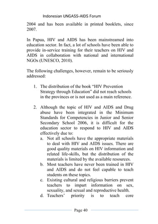 Indonesian UNGASS-AIDS Forum

2004 and has been available in printed booklets, since
2007.

In Papua, HIV and AIDS has been mainstreamed into
education sector. In fact, a lot of schools have been able to
provide in-service training for their teachers on HIV and
AIDS in collaboration with national and international
NGOs (UNESCO, 2010).

The following challenges, however, remain to be seriously
addressed:

   1. The distribution of the book “HIV Prevention
      Strategy through Education” did not reach schools
      in the provinces or is not used as a main reference.

   2. Although the topic of HIV and AIDS and Drug
      abuse have been integrated in the Minimum
      Standards for Competencies in Junior and Senior
      Secondary School 2006, it is difficult for the
      education sector to respond to HIV and AIDS
      effectively due to:
      a. Not all schools have the appropriate materials
          to deal with HIV and AIDS issues. There are
          good quality materials on HIV information and
          related life-skills, but the distribution of the
          materials is limited by the available resources.
      b. Most teachers have never been trained in HIV
          and AIDS and do not feel capable to teach
          students on these topics.
      c. Existing cultural and religious barriers prevent
          teachers to impart information on sex,
          sexuality, and sexual and reproductive health.
      d. Teachers’ priority is to teach core


                           Page 40
 