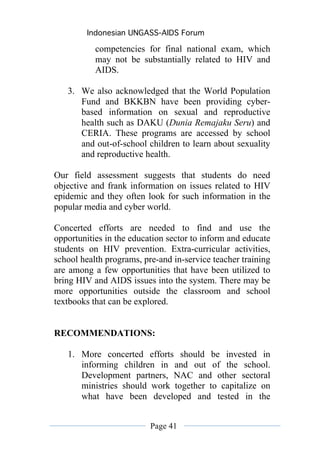 Indonesian UNGASS-AIDS Forum

           competencies for final national exam, which
           may not be substantially related to HIV and
           AIDS.

   3. We also acknowledged that the World Population
      Fund and BKKBN have been providing cyber-
      based information on sexual and reproductive
      health such as DAKU (Dunia Remajaku Seru) and
      CERIA. These programs are accessed by school
      and out-of-school children to learn about sexuality
      and reproductive health.

Our field assessment suggests that students do need
objective and frank information on issues related to HIV
epidemic and they often look for such information in the
popular media and cyber world.

Concerted efforts are needed to find and use the
opportunities in the education sector to inform and educate
students on HIV prevention. Extra-curricular activities,
school health programs, pre-and in-service teacher training
are among a few opportunities that have been utilized to
bring HIV and AIDS issues into the system. There may be
more opportunities outside the classroom and school
textbooks that can be explored.


RECOMMENDATIONS:

   1. More concerted efforts should be invested in
      informing children in and out of the school.
      Development partners, NAC and other sectoral
      ministries should work together to capitalize on
      what have been developed and tested in the


                          Page 41
 
