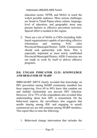 Indonesian UNGASS-AIDS Forum

       education sector, NFPB, and MoSA to reach the
       widest possible audience. More serious challenges
       are found in Tanah Papua where culture, language,
       level of education, and geographic areas may
       present barriers to effective prevention activities.
       Special effort is needed in this region.

   2. There are a lot of NGOs or CSOs (including faith-
      based organizations) capable of providing effective
      information     and     training.   NAC       (also
      Provincial/Municipal/District AIDS Commission)
      should seek partnership with them. This is
      especially important as most newly established
      Provincial/Municipal/District AIDS Comission are
      not ready to work by itself to deliver effective
      programs.


D.8. UNGASS INDICATOR 12-21: KNOWLEDGE
AND BEHAVIOR OF MARP

IBBS-MARP 2007/8 clearly revealed that knowledge on
HIV prevention among MARP community members has
been improving. Over 69 to 89% knew that condom use
and faithful relationship can prevent HIV infection.
However, 24 to 75% of the respondents also revealed false
understanding about how HIV is transmitted. On the
behavioral aspects, the surveillance also suggests that
needle sharing among IDU and engaging in unsafe
commercial sex are still common among MARP members.
This report likes to note the following:


   1. Behavioral change intervention that includes the


                         Page 42
 
