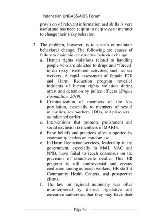 Indonesian UNGASS-AIDS Forum

   provision of relevant information and skills is very
   useful and has been helpful to help MARP member
   to change their risky behavior.

2. The problem, however, is to sustain or maintain
   behavioral change. The following are causes of
   failure to maintain constructive behavior change:
   a. Human rights violations related to handling
       people who are addicted to drugs and “forced”
       to do risky livelihood activities, such as sex
       workers. A rapid assessment of female IDU
       and Harm Reduction program revealed
       incidents of human rights violation during
       arrest and detention by police officers (Stigma
       Foundation, 2010).
   b. Criminalization of members of the key
       population, especially to members of sexual
       minorities, sex workers, IDUs, and prisoners –
       as indicated earlier.
   c. Interventions that promote punishment and
       social exclusion to members of MARPs.
   d. False beliefs and practices often supported by
       community leaders on condom use.
   e. In Harm Reduction services, leadership in the
       government, especially in MoH, NAC and
       NNB, have failed to reach consensus on the
       provision of clean/sterile needle. This HR
       program is still controversial and creates
       confusion among outreach workers, HR staff at
       Community Health Centers, and prospective
       clients.
   f. The law on regional autonomy was often
       misinterpreted by district legislative and
       executive authorities that they may have their


                      Page 43
 