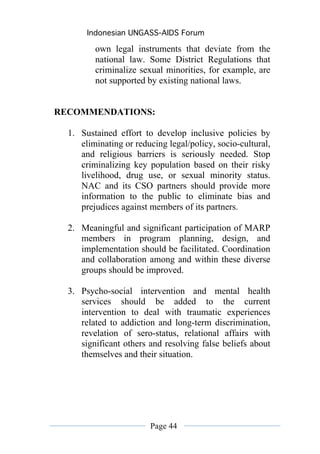 Indonesian UNGASS-AIDS Forum

         own legal instruments that deviate from the
         national law. Some District Regulations that
         criminalize sexual minorities, for example, are
         not supported by existing national laws.


RECOMMENDATIONS:

  1. Sustained effort to develop inclusive policies by
     eliminating or reducing legal/policy, socio-cultural,
     and religious barriers is seriously needed. Stop
     criminalizing key population based on their risky
     livelihood, drug use, or sexual minority status.
     NAC and its CSO partners should provide more
     information to the public to eliminate bias and
     prejudices against members of its partners.

  2. Meaningful and significant participation of MARP
     members in program planning, design, and
     implementation should be facilitated. Coordination
     and collaboration among and within these diverse
     groups should be improved.

  3. Psycho-social intervention and mental health
     services should be added to the current
     intervention to deal with traumatic experiences
     related to addiction and long-term discrimination,
     revelation of sero-status, relational affairs with
     significant others and resolving false beliefs about
     themselves and their situation.




                        Page 44
 