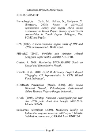 Indonesian UNGASS-AIDS Forum

BIBLIOGRAPHY

Barraclaugh,A., Clark, M., Heltzer, N., Hudyono, Y.
       (February,   2008).   Report   of    HIV/AIDS
       commodities survey and supply chain status
       assessment in Tanah Papua: Survey of HIV/AIDS
       commodities in Tanah Papua. Arlington, VA:
       SCMC and Pepfar.

BPS (2009). A socio-economic impact study of HIV and
      AIDS on Households. Draft report.

FHI-ARC (2010). Perilaku dan jaringan seksual
      pengguna napza suntik. Jakarta: ARC-FHI.
Gustav, R. 2008. Monitoring UNGASS-AIDS Goals on
       Sexual and Reproductive Health.

Irwanto et al., 2010. CCM II Advocacy Project Report
       “Engaging CS Representative in CCM Global
       Fund Indonesia”.

KOMNAS Perempuan (March, 2009). Atas Nama
    Otonomi Daerah; Pelembagaan Diskriminasi
    dalam Tatanan Negara-Bangsa Indonesia.

KPAN (2008). Strategi Nasional Penanggulangan HIV
     dan AIDS pada Anak dan Remaja 2007-2010.
     Jakarta: KPAN.
Solidaritas Perempuan (2009). Mandatory testing on
       Indonesian migrant workers: 2007 report. Jakarta:
       Solidaritas perempuan, CARAM Asia, UNIFEM.




                        Page 45
 