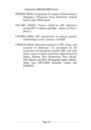 Indonesian UNGASS-AIDS Forum

STIGMA (2010). Pengalaman Perempuan Penasun dalam
     Mengakses Pelayanan harm Reduction: Sebuah
     kajian cepat. Draft report.
UIC-ARC (2010a). Factors related to ARV adherence
     among IDU in Jakarta and Bali – Report of Pilot 1
     phase 2.

UNAIDS (2009). HIV transmission in intimate partner
     relationships in Asia. Geneva: UNAIDS.
UNESCO (2010). Education response to HIV, drugs, and
     sexuality in Indonesia: An assessment on the
     integration of reproductive health, HIV, and drug
     abuse, issues in Junior and Senior High Schools in
     Papua, Maluku, West Kalimantan, Riau islands,
     DKI Jakarta, and Bali. Monograph report. Jakarta:
     Atma Jaya HIV/AIDS Research Center and
     UNESCO.




                        Page 46
 