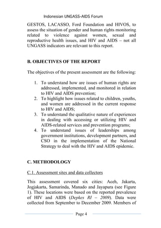 Indonesian UNGASS-AIDS Forum

GESTOS, LACASSO, Ford Foundation and HIVOS, to
assess the situation of gender and human rights monitoring
related to violence against women, sexual and
reproductive health issues, and HIV and AIDS – not all
UNGASS indicators are relevant to this report.


B. OBJECTIVES OF THE REPORT

The objectives of the present assessment are the following:

   1. To understand how are issues of human rights are
      addressed, implemented, and monitored in relation
      to HIV and AIDS prevention;
   2. To highlight how issues related to children, youths,
      and women are addressed in the current response
      to HIV and AIDS;
   3. To understand the qualitative nature of experiences
      in dealing with accessing or utilizing HIV and
      AIDS-related services and prevention programs;
   4. To understand issues of leaderships among
      government institutions, development partners, and
      CSO in the implementation of the National
      Strategy to deal with the HIV and AIDS epidemic.


C. METHODOLOGY

C.1. Assessment sites and data collectors
This assessment covered six cities: Aceh, Jakarta,
Jogjakarta, Samarinda, Manado and Jayapura (see Figure
1). These locations were based on the reported prevalence
of HIV and AIDS (Depkes RI – 2009). Data were
collected from September to December 2009. Members of

                          Page 4
 