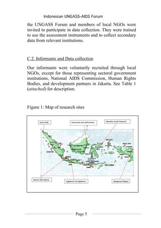 Indonesian UNGASS-AIDS Forum

the UNGASS Forum and members of local NGOs were
invited to participate in data collection. They were trained
to use the assessment instruments and to collect secondary
data from relevant institutions.


C.2. Informants and Data collection
Our informants were voluntarily recruited through local
NGOs, except for those representing sectoral government
institutions, National AIDS Commission, Human Rights
Bodies, and development partners in Jakarta. See Table 1
(attached) for description.


Figure 1: Map of research sites




                          Page 5
 