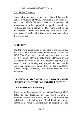 Indonesian UNGASS-AIDS Forum

C. 4. Ethical Clearance
Ethical clearance was processed and obtained through the
Ethical Committee of Atma Jaya Catholic University (See
letter no 827/LPPM-KE/12/2009 – attached). All
informants from key populations, youths, female sex
workers, and female partner of IDUs were asked to sign
the informed consent after receiving information on this
assessment. Confidentiality issues are treated seriously in
this assessment.


D. RESULTS
The following descriptions of our results are categorized
into UNGASS Core Indicators (Guideline of UNGASS on
AIDS 2010 Reporting). Not all indicators were relevant
for this report, therefore only those addressed in our
assessment that were included. As indicated earlier, we are
more interested in looking into the qualitative nature or the
subjective experiences rather than in the quantitative
aspects (scope, coverage, and magnitude) of these
indicators.


D.1. UNGASS INDICATORS 1 & 2: GOVERNMENT
LEADERSHIP – SPENDING AND HIV POLICIES

D.1.a. Government Leadership
Since the implementation of the National Strategy 2007-
2010, the new leadership in NAC has been able to
mobilize resources from local, national, and international
stakeholders – including the Global Fund. We highly
appreciate government commitment to support HIV and

                           Page 8
 