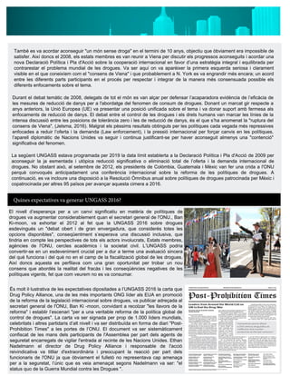 També es va acordar aconseguir "un món sense droga" en el termini de 10 anys, objectiu que òbviament era impossible de
satisfer. Així doncs el 2008, els estats membres es van reunir a Viena per discutir els progressos aconseguits i acordar una
nova Declaració Política i Pla d'Acció sobre la cooperació internacional en favor d’una estratègia integral i equilibrada per
contrarestar el problema mundial de les drogues. Va ser aquí on va aparèixer la primera esquerda seriosa i clarament
visible en el que coneixíem com el "consens de Viena" i que probablement a N. York es va engrandir més encara; un acord
entre les diferents parts participants en el procés per respectar i integrar de la manera més consensuada possible els
diferents enfocaments sobre el tema.
Durant el debat temàtic de 2008, delegats de tot el món es van alçar per defensar l’acaparadora evidència de l’eficàcia de
les mesures de reducció de danys per a l'abordatge del fenomen de consum de drogues. Donant un marcat gir respecte a
anys anteriors, la Unió Europea (UE) va presentar una posició unificada sobre el tema i va donar suport amb fermesa als
enfocaments de reducció de danys. El debat entre el control de les drogues i els drets humans van marcar les línies de la
intensa discussió entre les posicions de tolerància zero i les de reducció de danys, és el que s’ha anomenat la "ruptura del
consens de Viena", (Jelsma, 2016). Malgrat els pèssims resultats obtinguts per les polítiques cada vegada més repressives
enfocades a reduir l’oferta i la demanda (Law enforcement), i la pressió internacional per forçar canvis en les polítiques,
l’aparell diplomàtic de Nacions Unides va seguir i continua justificant-se per haver aconseguit almenys una "contenció"
significativa del fenomen.
La següent UNGASS estava programada per 2019 la data límit establerta a la Declaració Política i Pla d'Acció de 2009 per
aconseguir la ja esmentada i utòpica reducció significativa o eliminació total de l’oferta i la demanda internacional de
drogues. No obstant això, al setembre de 2012, els presidents de Colòmbia, Guatemala i Mèxic van fer una crida a l'ONU
perquè convoqués anticipadament una conferència internacional sobre la reforma de les polítiques de drogues. A
continuació, es va incloure una disposició a la Resolució Òmnibus anual sobre polítiques de drogues patrocinada per Mèxic i
copatrocinada per altres 95 països per avançar aquesta cimera a 2016.
Quines expectatives va generar UNGASS 2016?
El nivell d’esperança per a un canvi significatiu en matèria de polítiques de
drogues va augmentar considerablement quan el secretari general de l'ONU., Ban
Ki-moon, va exhortar el 2012 al fet que la UNGASS 2016 sobre drogues
esdevingués un "debat obert i de gran envergadura, que considerés totes les
opcions disponibles", conseqüentment s’esperava una discussió inclusiva, que
tindria en compte les perspectives de tots els actors involucrats, Estats membres,
agències de l'ONU, cercles acadèmics i la societat civil. L’UNGASS podria
convertir-se en un esdeveniment crucial per a dur a terme una avaluació sincera
del què funciona i del què no en el camp de la fiscalització global de les drogues.
Així doncs aquesta es perfilava com una gran oportunitat per trobar un nou
consens que abordés la realitat del fracàs i les conseqüències negatives de les
polítiques vigents, fet que com veurem no es va consumar.
És molt il·lustrativa de les expectatives dipositades a l’UNGASS 2016 la carta que
Drug Policy Alliance, una de les més importants ONG líder als EUA en promoció
de la reforma de la legislació internacional sobre drogues, va publicar adreçada al
secretari general de l'ONU, Ban Ki -moon, convidant a recolzar "les llavors de la
reforma" i establir l’escenari "per a una veritable reforma de la política global de
control de drogues". La carta va ser signada per prop de 1.000 líders mundials,
celebritats i altres partidaris d’alt nivell i va ser distribuïda en forma de diari "Post-
Prohibition Times" a les portes de l’ONU. El document va ser sistemàticament
confiscat de les mans dels participants de l'Assemblea per part dels agents de
seguretat encarregats de vigilar l'entrada al recinte de les Nacions Unides. Ethan
Nadelmann el director de Drug Policy Alliance i responsable de l'acció
reivindicativa va titllar d'extraordinària i preocupant la reacció per part dels
funcionaris de l'ONU ja que òbviament el fulletó no representava cap amenaça
per a la seguretat, l’únic que es veia amenaçat segons Nadelmann va ser: "el
status quo de la Guerra Mundial contra les Drogues ".
 
