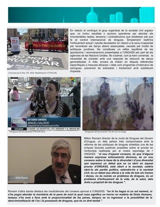 En relació al contingut el grup organitzat de la societat civil argüeix
que: no inclou resultats o accions operatives per abordar els
innombrables reptes, tensions i contradiccions que existeixen pel que
fa al control internacional de drogues. Simplement reafirma
l’enfocament actual i resulta devastador en relació a la seva incapacitat
per reconèixer els danys abans assenyalats, causats pel model de
polítiques punitives. No constitueix un reflex equilibrat de les
aportacions i recomanacions presentades a l’UNGASS per part de les
agències de les Nacions Unides. No s'admet, com ja hem comentat, la
necessitat de comptar amb una resposta de reducció de danys
generalitzada. A més, encara es troben en disputa referències
específiques a mesures eficaces i vitals com programes d’intercanvi de
xeringues, prevenció de sobredosi i tractament amb substitució
d'opioids.
Milton Romani director de la Junta de Drogues del Govern
d'Uruguai, un dels països més compromesos amb la
reforma de les polítiques de drogues sintetitza una de les
úniques lectures positives possibles sobre el procés en
l’entrevista realitzada per al nostre reportatge de l’
UNGASS: "el nou d’aquest consens, és que d’alguna
manera expressa enfocaments diversos, és un nou
consens sobre la base de la diversitat i d’una diversitat
que expressa un debat que es va obrir en aquest
procés d’UNGASS, està obert a la societat, caldria
obrir-lo als partits polítics, estendre-ho a la societat
civil, és un debat que afecta a la vida de tots els homes
i dones, no és només un problema de drogues, és un
problema d'enfocament de la vida, de la salut, dels
drets a propòsit de les drogues ".
Romani d’altra banda destaca les insuficiències del consens aprovat a l’UNGASS: "no hi ha hagut ni un sol esment, ni
s’ha pogut abordar la moratòria de la pena de mort la qual cosa significa un horror en matèria de Drets Humans,
tampoc s'ha anat a fons amb la proporcionalitat de les penes, tampoc es va ingressar a la possibilitat de la
descriminalització de l’ús i la possessió de drogues, que és un dret també ".
Caravana per la Pau. NY. 2016. Manifestació a l'UNGASS.
Fotograma del documental UNGASS 2016 Fotograma del documental "On the war on drugs"
 