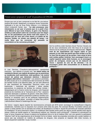 Teixint xarxes i preparant el "assalt" als passadissos de UNGASS.
Encara que com ja hem comprovat no és fàcil fer una lectura
positiva del procés, Nadelmann va destacar durant l'entrevista
realitzada a la seu de Drug Policy Alliance, a la biblioteca
Alfred Lindesmith Center, que: “un dels processos més
interessants va ser que: el procés que ve a partir d’ara
serà diferent al que venia d’abans, la gent a les Nacions
Unides ja està parlant sobre les converses que han tingut
lloc en els passadissos que donen molt més suport a la
reforma que les veus que s'han donat a la platea de les
Nacions Unides, és només una qüestió de temps i de
molta feina que les converses del passadís es
converteixin en les converses principals ".
Així ho confirma Julián Quintero (Acció Tècnica i Social) una
de les veus colombianes amb més força en el procés de
reforma de les polítiques de drogues internacionals: "Depèn
molt de les expectatives que tinguis sobre el que
passarà, jo sóc dels que pensa que hem arribat a un lloc
on hem tret els panys de les portes i hem minat el terra
amb moltes petites victòries; hem aconseguit treure un
capítol especial sobre drets humans, es va aconseguir
parlar de xeringues, encara que no de reducció de
riscos i aquesta és una de les derrotes i es va
aconseguir parlar dels consumidors en el disseny de
polítiques ".
O Lisa Sánchez (Transform-Llatinoamèrica) representant
mexicana, que defineix el procés com “un reeixit esforç de
resistència davant una majoria de països que es posicionen
en tendències molt restrictives, molt punitives i de control
davant els països que demanem obertura i demanem
polítiques alternatives i innovació ". Les sessions paral•leles,
de difícil accés per la no col•laboració dels funcionaris de l'ONU
per facilitar l'accés a les diferents sales, van ser amb diferència
el més interessant de l'Assemblea. Reunions sobre usos
tradicionals i medicinals del cànnabis i altres plantes
psicoactives, la presència de famílies de víctimes mortals i
desapareguts per la Guerra contra les drogues, amb l'especial
presència de membres de la “Caravana per la Pau”, sessions
especials dedicades a qüestions de gènere i drets dels infants i
joves, reunions d’acadèmics presentant evidència científica que
fomenta un necessari canvi de les polítiques hegemòniques
sobre drogues a nivell global, prometen un debat més profund
i definitivament diferent a l'esdevingut fins ara.
Així doncs i segons alguns experts les recomanacions principals pel 2019 serien aconseguir la reclassificació d’algunes
substàncies, maniobra que no requereix d’un consens entre totes les parts. Per exemple Beckley Foundation advoca per
passar a certes plantes com el cànnabis de la llista I de fiscalització a la llista II. Aquest fet permetria per exemple optimitzar
la investigació i la seva prescripció mèdica. La modificació dels tractats (entre parts) per alguns acords assolits entre alguns
països, podria ser també segons el Transnational Institute una "atractiva opció provisional". I finalment la reivindicació de
crear un grup d’experts per revisar el sistema de fiscalització dins el sí de la mateixa ONU, així com garantir la participació
"efectiva i real" de les organitzacions de la Societat Civil en el debat, serien les propostes concretes per a poder realitzar un
precís pas cap endavant en matèria de polítiques de drogues, més properes al respecte dels drets humans, el
desenvolupament sostenible i la pau mundial.
 