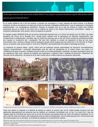 ¿Com repercutirà tot això en la nostra realitat diària? Com actuem o actuarem localment a partir dels mínims canvis
que ens aporta l’UNGASS 2016 ?
En la nostra realitat el dia a dia ens empeny a avançar per aconseguir un major respecte als drets humans, a la llibertat
individual i al dret a una atenció a la salut que es basi en principis contrastats científicament i que no responguin a ideologies
prohibicionistes i en conseqüència restrictives. Avançar en aquesta línia és el que ha motivat la nostra línia d’edició
audiovisual que es va iniciar fa vuit anys com a material de suport a les nostres intervencions comunitàries i debats en
contextos professionals, amb usuaris i amb la ciutadania en general.
En aquesta ocasió UNGASS 2016 ens ha donat l’oportunitat d’apropar-nos a un Fòrum de decisió com és l'ONU i els actes
simultanis del Fòrum de la Societat Civil i també poder reportar amb la participació de diferents representants, des
d’institucionals a professionals i activistes, des de l’òptica de persones que a més del nostre compromís professional també
ens impulsa un compromís ètic i sociopolític. Per això hem realitzat un procés de preparació al llarg de dos anys,
documentant veus i opinions crítiques amb les polítiques actuals sobre drogues que han donat lloc a "On the War on Drugs"
que es va publicar a les xarxes socials a l'inici de la UNGASS i amb posterioritat s'ha editat el reportatge esmentat.
La implicació en generar debat i opinió, crítics amb les polítiques actuals responsables de situacions criminalitzadores
d'alguns comportaments i conductes relacionades amb els usos de substàncies en el nostre entorn, ens porta a la
mobilització de grups d’usuaris i ciutadans perquè a partir d’un procés participatiu i participat, es puguin aconseguir canvis en
les regulacions dels usos i abusos de drogues que responguin a objectius reals i realistes de prevenció i tractament del
fenomen de les addiccions i de trastorns de la salut mental que en moltes ocasions es presenten relacionats.
Quan ens referim al respecte a la llibertat de decisió en relació al consum hem de fer visible aquells consums que són
gestionats adequadament per persones que els realitzen en contextos normalitzats com un bar o un local d’oci i que per
l'estatus legal es minimitzen els riscos com en el cas de l'alcohol i que també poden ser motiu de trastorns importants. En un
altre ordre de coses ens trobem amb substàncies que han estat criminalitzades i que en altres èpoques fins i tot formaven part
de la farmacopea com el cànnabis, el clorhidrat de metadona o el clorhidrat de cocaïna.
Referències: http://idpc.net/es/incidencia-politica/la-sesion-especial-de-la-asamblea-general-de-las-naciones-unidas-ungass-sobre-drogas-de-2016
Declaración de la sociedad civil: el documento final de la UNGASS: ¿diplomacia o negacionismo? https://www.tni.org/es/art%C3%ADculo/el-documento-final-de-la-ungass-
diplomacia-o-negacionismo
http://www.drugpolicy.org/sites/default/files/UNGASS_PostProhibitionTimes.pdf
Fotogrames del documental "On the war on drugs" https://vimeo.com/166505182 (1) Manifestació pro regulació cànnabis 2015 i (2) fragments història del prohibicionisme.
Fotogrames del reportatge UNGASS2016: https://vimeo.com/166551101. (1) Constanza S. (ICEERS) i representatnts cocaleros a l'edifici de les Nacions Unides.
 