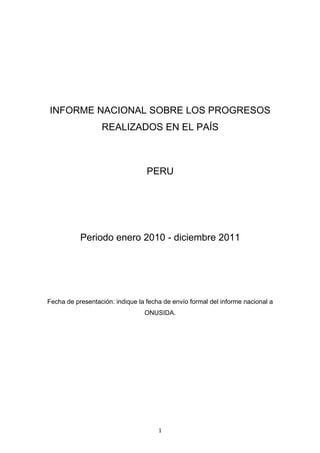 INFORME NACIONAL SOBRE LOS PROGRESOS
                  REALIZADOS EN EL PAÍS



                                  PERU




           Periodo enero 2010 - diciembre 2011




Fecha de presentación: indique la fecha de envío formal del informe nacional a
                                 ONUSIDA.




                                      1
 