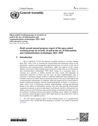 United Nations A/AC.292/2023/L.1
General Assembly Distr.: Limited
13 July 2023
Original: English
23-13776 (E) 200723
*2313776*
Open-ended working group on security of
and in the use of information and
communications technologies 2021–2025
Fifth substantive session
New York, 24–28 July 2023
Draft second annual progress report of the open-ended
working group on security of and in the use of information
and communications technologies 2021–2025
I. Introduction
1. By its resolution 75/240, the General Assembly decided to convene, starting
from 2021, with a view to ensuring the uninterrupted and continuous nature of the
democratic, inclusive and transparent negotiation process on security in the use of
information and communications technologies, under the auspices of the United
Nations, a new open-ended working group on security of and in the use of information
and communications technologies 2021–2025, acting on a consensus basis, to
continue, as a priority, to further develop the rules, norms and principles of
responsible behaviour of States and the ways for their implementation and, if
necessary, to introduce changes to them or elaborate additional rules of behaviour; to
consider initiatives of States aimed at ensuring security in the use of information and
communications technologies; to establish, under the auspices of the United Nations,
regular institutional dialogue with the broad participation of States; to continue to
study, with a view to promoting common understandings, existing and potential
threats in the sphere of information security, inter alia, data security, and possible
cooperative measures to prevent and counter such threats, and how international law
applies to the use of information and communications technologies by States, as well
as confidence-building measures and capacity-building; and to submit, for adoption
by consensus, annual progress reports and a final report on the results of its work to
the Assembly at its eightieth session.
2. The first annual progress report of the working group, on its organizational
session and its first, second and third substantive sessions, was issued as document
A/77/275.
 