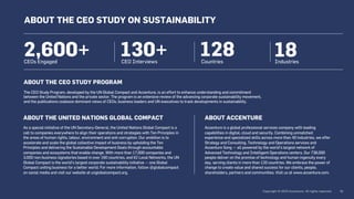 130+
CEO Interviews
128
Countries
18
Industries
ABOUT THE CEO STUDY PROGRAM
The CEO Study Program, developed by the UN Global Compact and Accenture, is an effort to enhance understanding and commitment
between the United Nations and the private sector. The program is an extensive review of the advancing corporate sustainability movement,
and the publications coalesce dominant views of CEOs, business leaders and UN executives to track developments in sustainability.
ABOUT THE UNITED NATIONS GLOBAL COMPACT
As a special initiative of the UN Secretary-General, the United Nations Global Compact is a
call to companies everywhere to align their operations and strategies with Ten Principles in
the areas of human rights, labour, environment and anti-corruption. Our ambition is to
accelerate and scale the global collective impact of business by upholding the Ten
Principles and delivering the Sustainable Development Goals through accountable
companies and ecosystems that enable change. With more than 17,000 companies and
3,000 non-business signatories based in over 160 countries, and 62 Local Networks, the UN
Global Compact is the world’s largest corporate sustainability initiative — one Global
Compact uniting business for a better world. For more information, follow @globalcompact
on social media and visit our website at unglobalcompact.org.
ABOUT ACCENTURE
Accenture is a global professional services company with leading
capabilities in digital, cloud and security. Combining unmatched
experience and specialized skills across more than 40 industries, we offer
Strategy and Consulting, Technology and Operations services and
Accenture Song — all powered by the world’s largest network of
Advanced Technology and Intelligent Operations centers. Our 738,000
people deliver on the promise of technology and human ingenuity every
day, serving clients in more than 120 countries. We embrace the power of
change to create value and shared success for our clients, people,
shareholders, partners and communities. Visit us at www.accenture.com.
ABOUT THE CEO STUDY ON SUSTAINABILITY
CEOs Engaged
2,600+
 