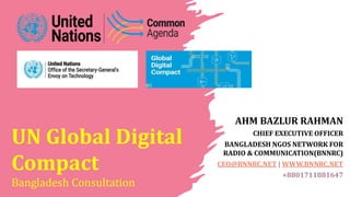 UN Global Digital
Compact
Bangladesh Consultation
AHM BAZLUR RAHMAN
CHIEF EXECUTIVE OFFICER
BANGLADESH NGOS NETWORK FOR
RADIO & COMMUNICATION(BNNRC)
CEO@BNNRC.NET | WWW.BNNRC.NET
+8801711881647
 