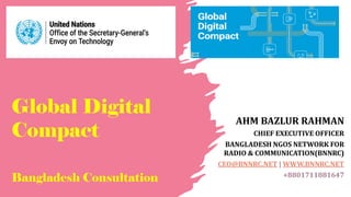 Global Digital
Compact
Bangladesh Consultation
AHM BAZLUR RAHMAN
CHIEF EXECUTIVE OFFICER
BANGLADESH NGOS NETWORK FOR
RADIO & COMMUNICATION(BNNRC)
CEO@BNNRC.NET | WWW.BNNRC.NET
+8801711881647
 