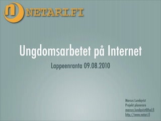 Ungdomsarbetet på Internet
      Lappeenranta 09.08.2010



                                Marcus Lundqvist
                                Projekt planerare
                                marcus.lundqvist@hel.ﬁ
                                http://www.netari.ﬁ
 