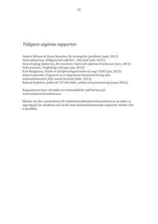 11




Tidigare utgivna rapporter

Anders Nilsson & Örjan Nyström, Ny strategi för jämlikhet (sept. 2011)
Anna Johansson, Obligatorisk valfrihet – Nej tack! (okt. 2011)
Gösta Esping-Andersen, Att investera i barn och utjämna livschanser (nov. 2011)
Sofia Jonsson, Trafficking i Europa (jan. 2012)
Erik Bengtsson, Varför är fackföreningsrörelsen så svag i USA? (jan. 2012)
Johan Lönnroth, Fragment av en hegeliansk historieskrivning över
nationalekonomin från svensk horisont (febr. 2012)
Roland Kadefors, Jobba till 75? Om ålder, arbete och pensionering (mars 2012)

Rapporterna finns att ladda ner kostnadsfritt i pdf-format på:
www.tankeverksamheten.se

Skickar du din e-postadress till redaktionen@tankeverksamheten.se så sätter vi
upp dig på vår sändlista och du får utan kostnad kommande rapporter direkt i din
e-postlåda.
 