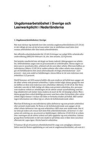 5




Ungdomsarbetslöshet i Sverige och
Leerwerkplicht i Nederländerna


1. Ungdomsarbetslösheten i Sverige

När man närmar sig statistik över den svenska ungdomsarbetslösheten (15-24 år)
är det viktigt att inse att de tal man möter inte är jämförbara med talen över
vuxnas arbetslöshet eller den totala arbetslösheten.

Det officiella arbetslöshetstalet för 15 till 24-åringar var enligt SCB:s arbetskrafts-
undersökning (AKU) för februari i år, dvs. den senaste, 22,9 procent.

Det betyder emellertid inte att drygt var femte individ i åldergruppen var arbets-
lös. Arbetslösheten anges som en procentandel av arbetskraften. Denna utgörs av
dem som är sysselsatta (dvs. arbetar) och de som söker arbete. Eftersom hälften av
individerna i åldern 15 till 24 år varken arbetar eller söker arbete utan studerar,
ger ett förhållandevis litet antal arbetssökande ett högt arbetslöshetstal - 22,9
procent – men som andel av befolkningen i dessa åldrar är de som redovisas som
arbetslösa 11,5 procent.

Därtill kommer att SCB numera bokför alla som studerar på heltid men uppger att
de söker arbete som primärt arbetslösa. I själva verket utgör denna grupp lite mer
än hälften av dem som redovisas som arbetslösa i åldrarna 15 till 24 år. Här finns
individer som det är fullt rimligt att räkna som primärt arbetslösa, dvs. personer
som studerar enbart av anledningen att de saknar annan sysselsättning, som har
hög sökaktivitet och tänker sluta studera så snart de får ett lämpligt arbete. Men i
denna grupp finns också åtskilliga personer som bara söker feriearbete eller extra-
arbete några timmar i veckan vid sidan av fortsatta studier på heltid. AKU samlar
ingen information om vilken typ av arbete de heltidsstuderande söker.

Man kan få ledning av om individerna själva definierar sig som primärt arbetslösa
eller primärt studerande. De flesta av de heltidsstuderande som uppger att de
söker arbete definierar inte sig som arbetslösa i AKU utan som studerande. Om vi
tar dem på orden och rensar bort dem från arbetslöshetstalet, så hamnar vi i slut-
satsen att omkring sex, sju procent av befolkningen i åldrarna 15 till 24 år är arbets-
lösa i meningen att de saknar arbete och själv uppfattar sig som arbetslösa. I denna
grupp finns fortfarande en del som studerar på heltid, men vi låter dem vara kvar
eftersom de i egna ögon i första hand är arbetslösa.

Vi hamnar då på ett justerat arbetslöshetstal för unga som antagligen stämmer
bättre med de flestas uppfattning av vad som är ungdomsarbetslöshet, och som är i
 