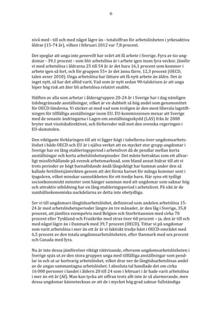 6




nivå med - till och med något lägre än - totalsiffran för arbetslösheten i yrkesaktiva
åldrar (15-74 år), vilken i februari 2012 var 7,8 procent.

Det speglar att unga inte generellt har svårt att få arbete i Sverige. Fyra av tio ung-
domar - 39,1 procent - som blir arbetslösa är i arbete igen inom fyra veckor. Jämför
vi med arbetslösa i åldrarna 25 till 54 år är det bara 16,1 procent som kommer i
arbete igen så fort, och för gruppen 55+ är det ännu färre, 12,3 procent (OECD,
talen avser 2010). Unga arbetslösa har lättare att få nytt arbete än äldre. Det är
inget nytt, så har det alltid varit. Vad som är nytt sedan 90-talskrisen är att unga
löper hög risk att åter bli arbetslösa relativt snabbt.

Hälften av alla som arbetar i åldersgruppen 20-24 år i Sverige har i dag nämligen
tidsbegränsade anställningar, vilket är en dubbelt så hög andel som genomsnittet
för OECD-länderna. Vi sticker ut med vad som troligen är den mest liberala lagstift-
ningen för tillfälliga anställningar inom EU. EU-kommissionen menar att Sverige
med de senaste ändringarna i Lagen om anställningsskydd (LAS) från år 2008
bryter mot visstidsdirektivet, och förbereder mål mot den svenska regeringen i
EU-domstolen.

Den viktigaste förklaringen till att vi ligger högt i tabellerna över ungdomsarbets-
löshet i både OECD och EU är i själva verket att en mycket stor grupp ungdomar i
Sverige har en lång etableringsperiod i arbetslivet då de pendlar mellan korta
anställningar och korta arbetslöshetsepisoder. Det måste betraktas som ett allvar-
ligt missförhållande på svensk arbetsmarknad, som bland annat bidrar till att vi
trots perioder av högt barnafödande ändå långsiktigt har hamnat under den så
kallade fertilitetsjämvikten genom att det första barnet för många kommer sent i
tjugoåren, vilket minskar sannolikheten för ett tredje barn. Här syns ett tydligt
socioekonomiskt mönster som hänger samman med att ungdomar som saknar hög
och attraktiv utbildning har en lång etableringsperiod i arbetslivet. På sikt är de
samhällsekonomiska nackdelarna av detta inte obetydliga.

Ser vi till ungdomars långtidsarbetslöshet, definierad som andelen arbetslösa 15-
24 år med arbetslöshetsperioder längre än tre månader, är den låg i Sverige, 35,8
procent, att jämföra exempelvis med Belgien och Storbritannien med cirka 70
procent eller Tyskland och Frankrike med strax över 60 procent – ja, den är till och
med något lägre än i Danmark med 39,7 procent (OECD). Tittar vi på ungdomar
som varit arbetslösa i mer än ett år är vi faktiskt tredje bäst i OECD-området med
6,5 procent av den totala ungdomsarbetslösheten, efter Danmark med sex procent
och Canada med fyra.

Nu är inte dessa jämförelser riktigt rättvisande, eftersom ungdomsarbetslösheten i
Sverige späs ut av den stora gruppen unga med tillfälliga anställningar som pend-
lar in och ut ur kortvarig arbetslöshet, vilket drar ner de långtidsarbetslösas andel
av de ungas sammantagna arbetslöshet. I absoluta tal handlade det om cirka
16 000 personer i landet i åldern 20 till 24 som i februari i år hade varit arbetslösa
i mer än ett år (Af). Man kan tycka att siffran trots allt inte är så alarmerande, men
dessa ungdomar kännetecknas av att de i mycket hög grad saknar fullständiga
 