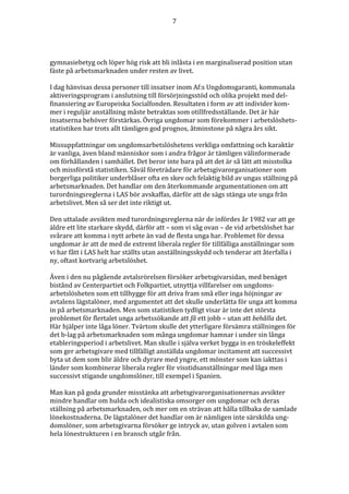 7




gymnasiebetyg och löper hög risk att bli inlåsta i en marginaliserad position utan
fäste på arbetsmarknaden under resten av livet.

I dag hänvisas dessa personer till insatser inom Af:s Ungdomsgaranti, kommunala
aktiveringsprogram i anslutning till försörjningsstöd och olika projekt med del-
finansiering av Europeiska Socialfonden. Resultaten i form av att individer kom-
mer i reguljär anställning måste betraktas som otillfredsställande. Det är här
insatserna behöver förstärkas. Övriga ungdomar som förekommer i arbetslöshets-
statistiken har trots allt tämligen god prognos, åtminstone på några års sikt.

Missuppfattningar om ungdomsarbetslöshetens verkliga omfattning och karaktär
är vanliga, även bland människor som i andra frågor är tämligen välinformerade
om förhållanden i samhället. Det beror inte bara på att det är så lätt att misstolka
och missförstå statistiken. Såväl företrädare för arbetsgivarorganisationer som
borgerliga politiker underblåser ofta en skev och felaktig bild av ungas ställning på
arbetsmarknaden. Det handlar om den återkommande argumentationen om att
turordningsreglerna i LAS bör avskaffas, därför att de sägs stänga ute unga från
arbetslivet. Men så ser det inte riktigt ut.

Den uttalade avsikten med turordningsreglerna när de infördes år 1982 var att ge
äldre ett lite starkare skydd, därför att – som vi såg ovan – de vid arbetslöshet har
svårare att komma i nytt arbete än vad de flesta unga har. Problemet för dessa
ungdomar är att de med de extremt liberala regler för tillfälliga anställningar som
vi har fått i LAS helt har ställts utan anställningsskydd och tenderar att återfalla i
ny, oftast kortvarig arbetslöshet.

Även i den nu pågående avtalsrörelsen försöker arbetsgivarsidan, med benäget
bistånd av Centerpartiet och Folkpartiet, utnyttja villfarelser om ungdoms-
arbetslösheten som ett tillhygge för att driva fram små eller inga höjningar av
avtalens lägstalöner, med argumentet att det skulle underlätta för unga att komma
in på arbetsmarknaden. Men som statistiken tydligt visar är inte det största
problemet för flertalet unga arbetssökande att få ett jobb – utan att behålla det.
Här hjälper inte låga löner. Tvärtom skulle det ytterligare försämra ställningen för
det b-lag på arbetsmarknaden som många ungdomar hamnar i under sin långa
etableringsperiod i arbetslivet. Man skulle i själva verket bygga in en tröskeleffekt
som ger arbetsgivare med tillfälligt anställda ungdomar incitament att successivt
byta ut dem som blir äldre och dyrare med yngre, ett mönster som kan iakttas i
länder som kombinerar liberala regler för visstidsanställningar med låga men
successivt stigande ungdomslöner, till exempel i Spanien.

Man kan på goda grunder misstänka att arbetsgivarorganisationernas avsikter
mindre handlar om hulda och idealistiska omsorger om ungdomar och deras
ställning på arbetsmarknaden, och mer om en strävan att hålla tillbaka de samlade
lönekostnaderna. De lägstalöner det handlar om är nämligen inte särskilda ung-
domslöner, som arbetsgivarna försöker ge intryck av, utan golven i avtalen som
hela lönestrukturen i en bransch utgår från.
 