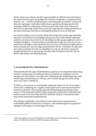 8




Tyvärr måste man erkänna att efter regeringsskiftet år 2006 har även företrädare
för arbetarrörelsen gjort sig skyldiga till att sprida vrångbilder av ungdomsarbets-
lösheten i en – i och för sig vällovlig men i sammanhanget missriktad – strävan att
kritisera regeringen. I korselden mellan denna agitation och kampanjerna från
arbetsgivarehåll har sakkunniga och balanserade röster haft svårt att göra sig
hörda. Det är allvarligt, därför att om man inte utgår från de verkliga problemen är
det svårt att komma fram till en verkningsfull politik för att ta itu med dem.

Om man har bilden av att var femte, fjärde eller tredje helt vanliga unga människa
sitter fast i arbetslöshet huvudsakligen på grund av den moderatledda regerings-
politiken, så missar man att det är en väsentligen mindre grupp ungdomar som är i
verkliga svårigheter - och det handlar om bristande förmåga att svara mot de väx-
ande kraven på dagens arbetsmarknad. Det är en svår och komplex problematik. Vi
måste erkänna att vi inte har någon patentmedicin för hur vi kommer till rätta med
den. I denna situation kan det vara lämpligt att se sig om och med en smula öd-
mjukhet försöka lära av vad man gör på andra håll, exempelvis inom EU. Låt oss
därför rikta blicken mot Nederländerna.




2. Leerwerkplicht Wer i Nederländerna1

Arbetsmarknaden för unga i Nederländerna uppvisar en hel del gemensamma drag
med den svenska, med en tudelning mellan en majoritet av ungdomar som har
tämligen lätt att få arbete, visserligen ofta i tidsbegränsade anställningar men inte i
samma höga utsträckning som i Sverige, och en mindre grupp med stora svårig-
heter att ta sig in i arbetslivet.

År 2005 var 6,5 procent av nederländska ungdomar mellan 15 och 24 år varken i
arbete eller i utbildning, dvs. ungefär samma andel som vi ovan konstaterade för
svensk del. Flertalet i denna grupp saknade fullständiga gymnasiebetyg. Sedan
slutet av 1990-talet hade andelen tidiga avhopp från skolan ökat i Nederländerna.
Studier visade att de som tidigt lämnade skolan för att gå in i arbetslöshet löpte
hög risk för permanent marginalisering.

Utvecklingen uppfattades som hotfull och det uppstod nära nog konsensus i
nederländsk politik om behovet av reformer - och anmärkningsvärt nog också en
tämligen bred samsyn om inriktningen för dessa.




1 Källa till uppgifterna om Leerwerkplicht är huvudsakligen Jobs for Youth/Des employs pour les
jeunes, The Netherlands, OECD samt OECD Employment Database.
 