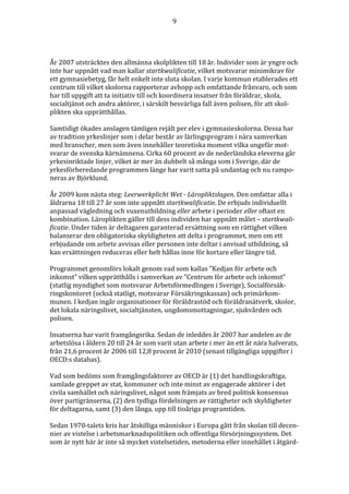 9




År 2007 utsträcktes den allmänna skolplikten till 18 år. Individer som är yngre och
inte har uppnått vad man kallar startkwalificatie, vilket motsvarar minimikrav för
ett gymnasiebetyg, får helt enkelt inte sluta skolan. I varje kommun etablerades ett
centrum till vilket skolorna rapporterar avhopp och omfattande frånvaro, och som
har till uppgift att ta initiativ till och koordinera insatser från föräldrar, skola,
socialtjänst och andra aktörer, i särskilt besvärliga fall även polisen, för att skol-
plikten ska upprätthållas.

Samtidigt ökades anslagen tämligen rejält per elev i gymnasieskolorna. Dessa har
av tradition yrkeslinjer som i delar består av lärlingsprogram i nära samverkan
med branscher, men som även innehåller teoretiska moment vilka ungefär mot-
svarar de svenska kärnämnena. Cirka 60 procent av de nederländska eleverna går
yrkesinriktade linjer, vilket är mer än dubbelt så många som i Sverige, där de
yrkesförberedande programmen länge har varit satta på undantag och nu rampo-
neras av Björklund.

År 2009 kom nästa steg: Leerwerkplicht Wet - Läropliktslagen. Den omfattar alla i
åldrarna 18 till 27 år som inte uppnått startkwalificatie. De erbjuds individuellt
anpassad vägledning och vuxenutbildning eller arbete i perioder eller oftast en
kombination. Läroplikten gäller till dess individen har uppnått målet – startkwali-
ficatie. Under tiden är deltagaren garanterad ersättning som en rättighet vilken
balanserar den obligatoriska skyldigheten att delta i programmet, men om ett
erbjudande om arbete avvisas eller personen inte deltar i anvisad utbildning, så
kan ersättningen reduceras eller helt hållas inne för kortare eller längre tid.

Programmet genomförs lokalt genom vad som kallas ”Kedjan för arbete och
inkomst” vilken upprätthålls i samverkan av ”Centrum för arbete och inkomst”
(statlig myndighet som motsvarar Arbetsförmedlingen i Sverige), Socialförsäk-
ringskontoret (också statligt, motsvarar Försäkringskassan) och primärkom-
munen. I kedjan ingår organisationer för föräldrastöd och föräldranätverk, skolor,
det lokala näringslivet, socialtjänsten, ungdomsmottagningar, sjukvården och
polisen.

Insatserna har varit framgångsrika. Sedan de inleddes år 2007 har andelen av de
arbetslösa i åldern 20 till 24 år som varit utan arbete i mer än ett år nära halverats,
från 21,6 procent år 2006 till 12,8 procent år 2010 (senast tillgängliga uppgifter i
OECD:s databas).

Vad som bedöms som framgångsfaktorer av OECD är (1) det handlingskraftiga,
samlade greppet av stat, kommuner och inte minst av engagerade aktörer i det
civila samhället och näringslivet, något som främjats av bred politisk konsensus
över partigränserna, (2) den tydliga fördelningen av rättigheter och skyldigheter
för deltagarna, samt (3) den långa, upp till tioåriga programtiden.

Sedan 1970-talets kris har åtskilliga människor i Europa gått från skolan till decen-
nier av vistelse i arbetsmarknadspolitiken och offentliga försörjningssystem. Det
som är nytt här är inte så mycket vistelsetiden, metoderna eller innehållet i åtgärd-
 