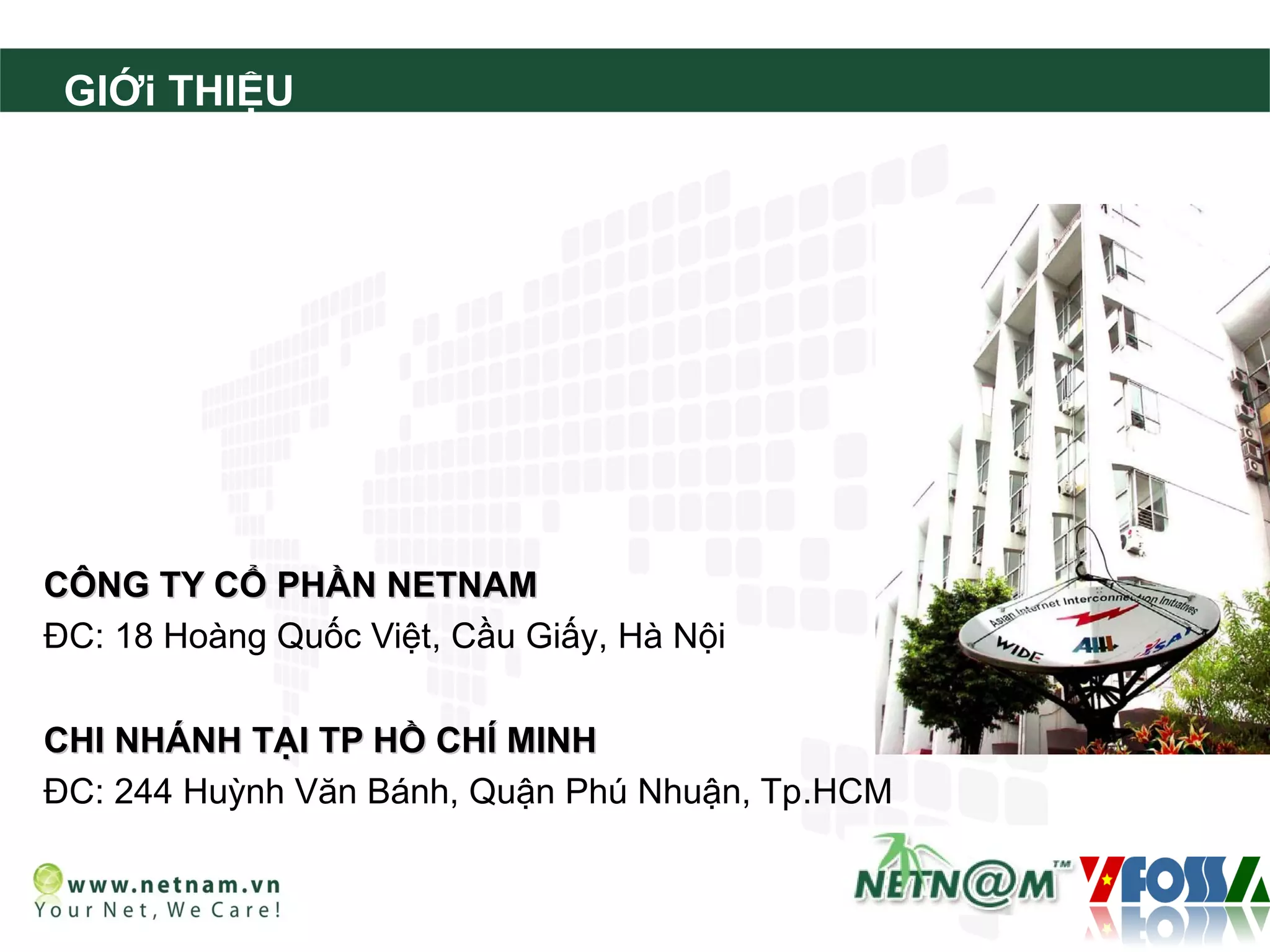 GIỚi THIỆU




CÔNG TY CỔ PHẦN NETNAM
ĐC: 18 Hoàng Quốc Việt, Cầu Giấy, Hà Nội

CHI NHÁNH TẠI TP HỒ CHÍ MINH
ĐC: 244 Huỳnh Văn Bánh, Quận Phú Nhuận, Tp.HCM
 