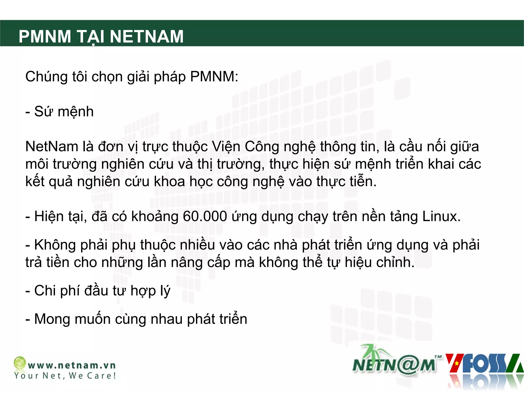 PMNM TẠI NETNAM

Chúng tôi chọn giải pháp PMNM:

- Sứ mệnh

NetNam là đơn vị trực thuộc Viện Công nghệ thông tin, là cầu nối giữa
môi trường nghiên cứu và thị trường, thực hiện sứ mệnh triển khai các
kết quả nghiên cứu khoa học công nghệ vào thực tiễn.

- Hiện tại, đã có khoảng 60.000 ứng dụng chạy trên nền tảng Linux.
- Không phải phụ thuộc nhiều vào các nhà phát triển ứng dụng và phải
trả tiền cho những lần nâng cấp mà không thể tự hiệu chỉnh.
- Chi phí đầu tư hợp lý
- Mong muốn cùng nhau phát triển
 